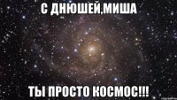 С Днюшей,Миша Ты просто космос!!!