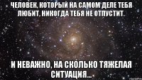 человек, который на самом деле тебя любит, никогда тебя не отпустит. и неважно, на сколько тяжелая ситуация...