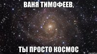 Ваня тимофеев, ты просто космос