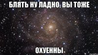 Блять ну ладно, вы тоже Охуенны