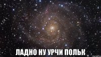  Ладно ну урчи Польк