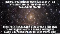 Полина прости меня пожалуйста за все что я натворила. Мне без тебя очень плохо. Пожалуйста прости! Немагу без тебя. Каждый день думаю о тебе ведь такую подругу как ты я больше никогда не найду. И я сделаю все что ты меня попросишь!