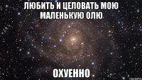 Любить и целовать мою маленькую Олю ОХУЕННО