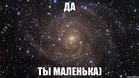 да ты маленька)