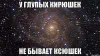 У ГЛУПЫХ КИРЮШЕК НЕ БЫВАЕТ КСЮШЕК