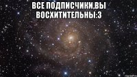 все подписчики,вы восхитительны:3 