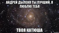 Андрей Дыленя ты лучший, я люблю тебя Твоя Катюша