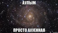 АУЛЫМ ПРОСТО АХУЕННАЯ