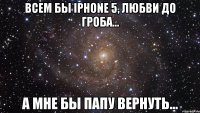 Всем бы IPhone 5, любви до гроба... А мне бы папу вернуть...