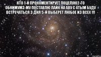 Кто 1-й прокоментирует поцелую2-го обнимум3-му поставлю лайк на аву с 4тым буду встречаться 3 дня 5-й выберет любое из всех !!! 