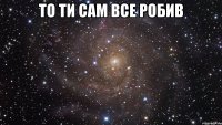 То ти сам все робив 