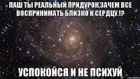 Паш ты реальный придурок,зачем все воспринимать близко к сердцу.!? Успокойся и не психуй