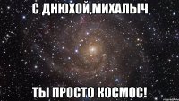 С Днюхой,Михалыч Ты просто космос!