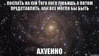 послать на хуй того кого любишь а потом представлять, как все могло бы быть ахуенно