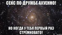 Секс по дружбе ахуенно! Но когда у тебя первый раз стрёмновато!