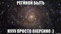 Региной быть нууу просто оХеренно :)