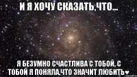 И я хочу сказать,что... я безумно счастлива с тобой, с тобой я поняла,что значит любить♥