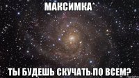 МАКСИМКА* ТЫ БУДЕШЬ СКУЧАТЬ ПО ВСЕМ?