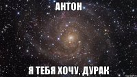 Антон я тебя хочу, дурак