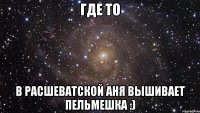 ГДЕ ТО В РАСШЕВАТСКОЙ АНЯ ВЫШИВАЕТ ПЕЛЬМЕШКА :)