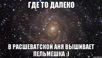 ГДЕ ТО ДАЛЕКО В РАСШЕВАТСКОЙ АНЯ ВЫШИВАЕТ ПЕЛЬМЕШКА :)