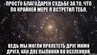 Просто благодарен судьбе за то, что по крайней мере я встретил тебя. Ведь мы могли пролететь друг мимо друга, как две пылинки во Вселенной.