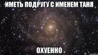 Иметь подругу с именем ТАНЯ ОХУЕННО