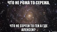 Что не рожа то Сережа, что не Сергей то гей а где Алексей?