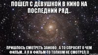 пошел с девушкой в кино на последний ряд.. пришлось смотреть заново , а то спросят о чем фильм.. а я и фильм то толком не смотрел ))