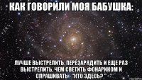 Как говорили моя бабушка: Лучше выстрелить, перезарядить и еще раз выстрелить, чем светить фонариком и спрашивать - "кто здесь? "