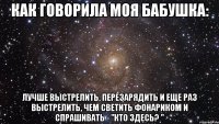 Как говорила моя бабушка: Лучше выстрелить, перезарядить и еще раз выстрелить, чем светить фонариком и спрашивать - "кто здесь? "