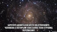  Берегите,цените,и незачто не отпускайте человека с которым у вас более 1500 страниц переписки!!