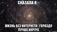 СКАЗАЛА Я :- ЖИЗНЬ БЕЗ ИНТЕРНЕТА - ГОРАЗДО ЛУЧШЕ ИКРУЧЕ