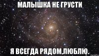 Малышка не грусти Я всегда рядом,люблю.