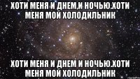 Хоти меня и днем,и ночью.Хоти меня мой холодильник Хоти меня и днем и ночью.Хоти меня мой холодильник