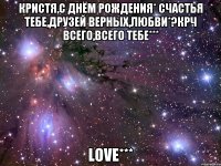 Кристя,с днём рождения* Счастья тебе,друзей верных,любви*?Крч всего,всего тебе*** LOVE***
