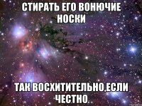 стирать его вонючие носки так восхитительно,если честно