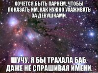 Хочется быть парнем, чтобы показать им, как нужно ухаживать за девушками. Шучу. Я бы трахала баб, даже не спрашивая имени.