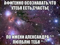 Афигенно осознавать,что утебя есть счастье по имени Александра ^^ ЛЮЛБЛЮ ТЕБЯ ^~^
