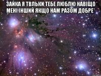 зайка я твльки тебе люблю навіщо мені інший якщо нам разом добре* 