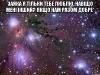 зайка я тільки тебе люблю, навіщо мені інший? якщо нам разом добре* 