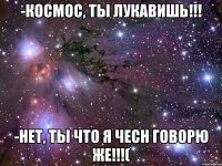 -Космос, ты лукавишь!!! -Нет, ты что я чесн говорю же!!!(