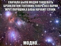 Сначала было модно танцевать брейк,потом тектоник,теперь все парни жрут порошки,а бабы качают сраки. Модно.