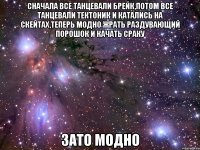 Сначала все танцевали брейк,потом все танцевали тектоник и катались на скейтах,теперь модно жрать раздувающий порошок и качать сраку Зато модно
