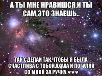 А ты мне нравишся,и ты сам это знаешь.. Так сделай так,чтобы я была счастлива с тобой,ахаха и погуляй со мной за ручку.♥♥♥