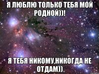 Я люблю только тебя мой родной))! Я тебя никому,никогда не отдам))