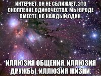 Интернет, он не сближает. Это скопление одиночества. Мы вроде вместе, но каждый один. Иллюзия общения, иллюзия дружбы, иллюзия жизни.