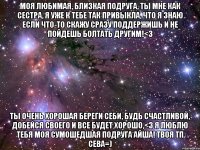 Моя любимая, близкая подруга, ты мне как сестра, я уже к тебе так привыкла, что я знаю если что-то скажу сразу поддержишь и не пойдешь болтать другим!<3 Ты очень хорошая береги себи, будь счастливой, добейся своего и все будет хорошо,<3 я люблю тебя моя сумошедшая подруга Айша! Твоя тп Сева=)