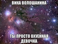 Вика Волошанина ты просто охуенная девочка