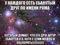 У КАЖДОГО ЕСТЬ ЕБАНУТЫЙ ДРУГ ПО ИМЕНИ РОМА КОТОРЫЙ ДУМАЕТ, ЧТО ЕГО ДРУГ АРТУР ЕБАНУТЕЙ ЕГО, ХОТЯ С ЭТИМ МОЖНО И ПОСПОРИТЬ!))))))))))